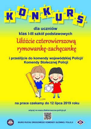 Plakat - na żółtym tle dwie postacie: dziewczynki trzymającej w rękach znak graficzny odblasku i chłopca trzymającego duży ołówek. Na plakacie tekst: konkurs dla uczniów klas I-III szkół podstawowych Ułóżcie czterowierszową rymowankę-zachęcankę i prześlijcie do komendy wojewódzkiej Policji/Komendy Stołecznej Policji. Na prace czekamy do 12 lipca 2019 roku. Więcej na www.dlakierowcow.policja.pl. Biuro Ruchu Drogowego Komendy Głównej Policji