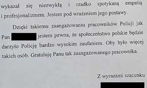 wykazał się niezwykła i rzadko spotykaną empatią i profesjonalizmem. Jestem pod wrażeniem jego postawy. dzięki takiemu zaangażowaniu pracowników Policji jak Pan (zatuszowane nazwisko funkcjonariusza) jestem pewna, że społeczeństwo polskie będzie darzyło Policje bardzo wysokim zaufaniem. oby było więcej takich osób. Gratuluje Panu tak zaangażowanego pracownika. Z wyrazami szacunku ( zatuszowany podpis autorki)