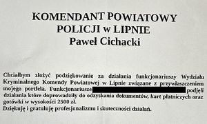 Komendant Powiatowy Policji w Lipnie Paweł Cichacki
Chciałbym złożyć podziękowanie za działania funkcjonariuszy Wydziału Kryminalnego Komendy Powiatowej Policji w Lipnie związane z przywłaszczeniem mojego portfela. Funkcjonariusze XXX podjęli działania, które doprowadziły do odzyskania dokumentów, kart płatniczych oraz gotówki w wysokości 2500 złotych.
Dziękuje i gratuluję profesjonalizmu i skuteczności działań.