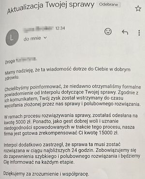 Aktualizacja twojej sprawy.
Droga XXX
Mamy nadzieję, że ta wiadomość dotrze do Ciebie w dobrym zdrowiu.
Chcielibyśmy poinformować, że niedawno otrzymaliśmy formalne powiadomienie od Interpolu dotyczące Twojej sprawy. Zgodnie z ich komunikatem twój zysk został wstrzymany do czasu wycofania złożonej przez nas sprawy i polubownego rozwiązania.
w ramach procesu rozwiązywania sprawy zostałaś odesłana na kwotę 5000 złotych. Ponadto jako gest dobrej woli i uznanie niedogodności spowodowanych w trakcie tego procesu, nasza firma jest gotowa zrekompensować Ci kwotę 15 000 złotych.
Interpol dodatkowo zastrzegł, że sprawa ta musi zostać rozwiązana w ciągu najbliższych 24 godzin. Zobowiązujemy się do zapewnienia szybkiego i polubownego rozwiązania i będziemy Cię informować na każdym etapie.
Dziękujemy za zrozumienie i współpracę.