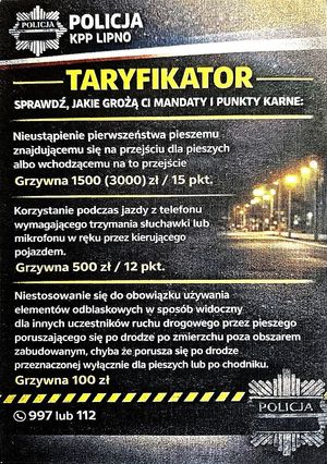 Ulotka: Policja KPP w Lipnie TARYFIKATOR sprawdź, jakie grożą Ci mandaty karne:
Nieustąpienie pierwszeństwa pieszemu znajdującemu się na przejściu dla pieszych albo wchodzącemu na to przejście - grzywna 1500 (3000) zł/ 15 pkt. Korzystanie podczas jazdy z telefonu wymagającego trzymania słuchawki lub mikrofonu w ręku przez kierującego pojazdem - grzywna 500 zł/12 pkt. Niestosowanie się do obowiązku używania elementów odblaskowych w sposób widoczny dla innych uczestników ruchu drogowego przez pieszego poruszającego się po drodze po zmierzchu poza obszarem zabudowanym, chyba że porusza się po drodze przeznaczonej wyłącznie dla pieszych lub po chodniku - grzywna 100 zł.
997 lub 112